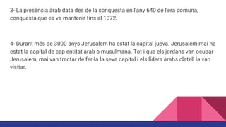 3- La presència àrab data des de la conquesta en l'any 640 de l'era comuna,
conquesta que es va mantenir fins al 1072.
4- Durant més de 3000 anys Jerusalem ha estat la capital jueva. Jerusalem mai ha
estat la capital de cap entitat àrab o musulmana. Tot i que els jordans van ocupar
Jerusalem, mai van tractar de fer-la la seva capital i els líders àrabs clatell la van
visitar.
 