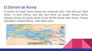 El Dominí de Roma:
El territori de l'Imperi Romà Abasta tres continents: Sud i Oest d'Europa, l'Oest
d'Àsia i el Nord d'Àfrica. Dins dels seus límits van quedar: Britània, Gàl·lia,
Espanya, Suïssa, els països situats al sud del Rio Danubi, Itàlia, Grècia, Turquia,
Àsia Menor i el Nord d'Àfrica. Verd: imperi romà.
b
 