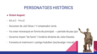 PERSONATGES HISTÒRICS
● Octavi August:
- 63 a.C - 14 a.C
- Succesor de Juli Cèsar i 1r emperador romà.
- Va crear monarquia en forma de principat → període de pau (pax augusta)
- Governa imperi “de facto” i fundà la dinàstia de Julio-Claudia.
- Fomenta el matrimoni i castiga l’adulteri (esclavatge i moral).
 