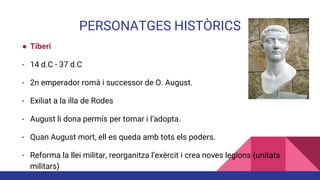 PERSONATGES HISTÒRICS
● Tiberi
- 14 d.C - 37 d.C
- 2n emperador romà i successor de O. August.
- Exiliat a la illa de Rodes
- August li dona permís per tornar i l’adopta.
- Quan August mort, ell es queda amb tots els poders.
- Reforma la llei militar, reorganitza l’exèrcit i crea noves legions (unitats
militars)
 