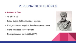 PERSONATGES HISTÒRICS
● Herodes el Gran
- 40 a.C - 4 a.C
- Rei de Judea, Galilea, Samària i Idumea.
- D’origen Idumeu, empeltat de cultura grecoromana.
- Grans fortaleses i noves ciutats.
- No practicava de cor la LLEI JUEVA.
 