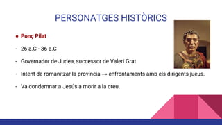 PERSONATGES HISTÒRICS
● Ponç Pilat
- 26 a.C - 36 a.C
- Governador de Judea, successor de Valeri Grat.
- Intent de romanitzar la província → enfrontaments amb els dirigents jueus.
- Va condemnar a Jesús a morir a la creu.
 