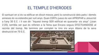 EL TEMPLE D’HERODES
El santuari en si és va edificar en divuit mesos; però la construcció dels patis i demés
annexes és va estendre per vuit anys. Quan CERTs jueus és van APROPAR a Jesucrist
a l'any 30 E.C. i li van dir: "Aquest tremp SER edificat en quaranta- sis anys" (Joan
2:20), sembla ser que és referien a la feina que Encara seguia EFECTUANDOSE al
recinte del tremp. No terminis per complet ta Uns sis anys Abans de la seva
destrucció en 70 E.C.
 
