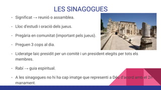 LES SINAGOGUES
- Significat → reunió o assamblea.
- Lloc d’estudi i oració dels jueus.
- Pregària en comunitat (important pels jueus).
- Preguen 3 cops al dia.
- Lideratge laic presidit per un comitè i un president elegits per tots els
membres.
- Rabí → guia espiritual.
- A les sinagogues no hi ha cap imatge que representi a Déu d’acord amb el 2n
manament.
 