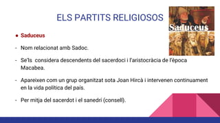 ELS PARTITS RELIGIOSOS
● Saduceus
- Nom relacionat amb Sadoc.
- Se’ls considera descendents del sacerdoci i l’aristocràcia de l’època
Macabea.
- Apareixen com un grup organitzat sota Joan Hircà i intervenen continuament
en la vida política del país.
- Per mitja del sacerdot i el sanedrí (consell).
 