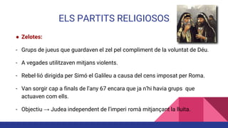 ELS PARTITS RELIGIOSOS
● Zelotes:
- Grups de jueus que guardaven el zel pel compliment de la voluntat de Déu.
- A vegades utilitzaven mitjans violents.
- Rebel·lió dirigida per Simó el Galileu a causa del cens imposat per Roma.
- Van sorgir cap a finals de l’any 67 encara que ja n’hi havia grups que
actuaven com ells.
- Objectiu → Judea independent de l’imperi romà mitjançant la lluita.
 
