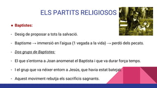 ELS PARTITS RELIGIOSOS
● Baptistes:
- Desig de proposar a tots la salvació.
- Baptisme → immersió en l’aigua (1 vegada a la vida) → perdó dels pecats.
- Dos grups de Baptistes:
- El que s’entorna a Joan anomenat el Baptista i que va durar força temps.
- I el grup que va néixer entorn a Jesús, que havia estat batejat.
- Aquest moviment rebutja els sacrificis sagnants.
 