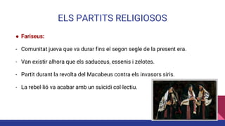 ELS PARTITS RELIGIOSOS
● Fariseus:
- Comunitat jueva que va durar fins el segon segle de la present era.
- Van existir alhora que els saduceus, essenis i zelotes.
- Partit durant la revolta del Macabeus contra els invasors siris.
- La rebel·lió va acabar amb un suïcidi col·lectiu.
 