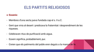 ELS PARTITS RELIGIOSOS
● Essenis:
- Membres d’una secta jueva fundada cap el s. II a.C.
- Gent que vivia al desert i predicava la fraternitat i desprendiment de les
riqueses.
- Celebraven ritus de purificació amb aigua.
- Esseni significa, probablement, pur.
- Creien que els patiments del poble eren deguts a la manca de fe.
 