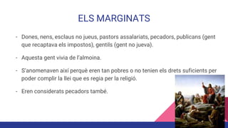 ELS MARGINATS
- Dones, nens, esclaus no jueus, pastors assalariats, pecadors, publicans (gent
que recaptava els impostos), gentils (gent no jueva).
- Aquesta gent vivia de l’almoina.
- S’anomenaven així perquè eren tan pobres o no tenien els drets suficients per
poder complir la llei que es regia per la religió.
- Eren considerats pecadors també.
 