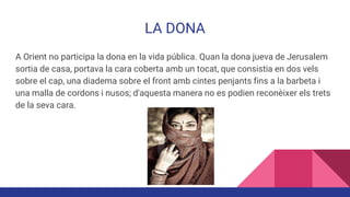 LA DONA
A Orient no participa la dona en la vida pública. Quan la dona jueva de Jerusalem
sortia de casa, portava la cara coberta amb un tocat, que consistia en dos vels
sobre el cap, una diadema sobre el front amb cintes penjants fins a la barbeta i
una malla de cordons i nusos; d'aquesta manera no es podien reconèixer els trets
de la seva cara.
 