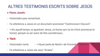 ALTRES TESTIMONIS ESCRITS SOBRE JESÚS
● Flavio Josefo:
- Historiador jueu romanitzat.
- Fa referència a Jesús en un document anomenat “Testimonium Clavium” .
- <<En aquell temps va aparèixer Jesús, un home savi (si és il·lícit anomenar-lo
home): perquè va ser autor de fets asombrosos...
● Tàcit:
- Historiador romà. - <<Quan parla de Nerón i de l’incendi de Roma>>.
- Fa referència a Jesús als seus “Anales”.
 