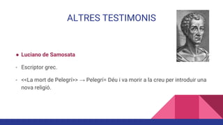 ALTRES TESTIMONIS
● Luciano de Samosata
- Escriptor grec.
- <<La mort de Pelegrí>> → Pelegrí= Déu i va morir a la creu per introduir una
nova religió.
 