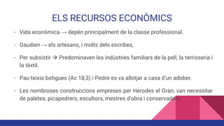 ELS RECURSOS ECONÒMICS
- Vida econòmica → depèn principalment de la classe professional.
- Gaudien → els artesans, i molts dels escribes,
- Per subsistir  Predominaven les indústries familiars de la pell, la terrisseria i
la tèxtil.
- Pau teixia botigues (Ac 18,3) i Pedro es va allotjar a casa d'un adober.
- Les nombroses construccions empreses per Herodes el Gran, van necessitar
de paletes, picapedrers, escultors, mestres d'obra i conservadors.
 