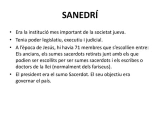 SANEDRÍ
• Era la institució mes important de la societat jueva.
• Tenia poder legislatiu, executiu i judicial.
• A l’època de Jesús, hi havia 71 membres que s’escollien entre:
Els ancians, els sumes sacerdots retirats junt amb els que
podien ser escollits per ser sumes sacerdots i els escribes o
doctors de la llei (normalment dels fariseus).
• El president era el sumo Sacerdot. El seu objectiu era
governar el país.
 