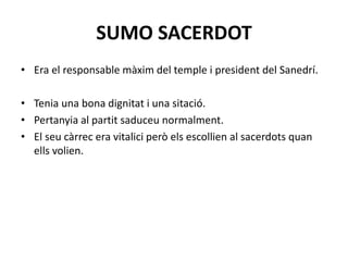 SUMO SACERDOT
• Era el responsable màxim del temple i president del Sanedrí.
• Tenia una bona dignitat i una sitació.
• Pertanyia al partit saduceu normalment.
• El seu càrrec era vitalici però els escollien al sacerdots quan
ells volien.
 