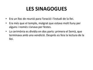 LES SINAGOGUES
• Era un lloc de reunió para l’oració i l’estudi de la llei.
• Era més que el temple, malgrat que estava molt lluny per
alguns i només s’anava per festes.
• La cerimònia es dividia en dos parts: primera el Semà, que
terminava amb una vendició. Després es feia la lectura de la
llei.
 