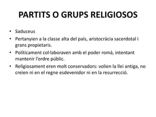 PARTITS O GRUPS RELIGIOSOS
• Saduceus
• Pertanyien a la classe alta del país, aristocràcia sacerdotal i
grans propietaris.
• Políticament col·laboraven amb el poder romà, intentant
mantenir l’ordre públic.
• Religiosament eren molt conservadors: volien la llei antiga, no
creien ni en el regne esdevenidor ni en la resurrecció.
 