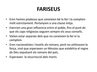 FARISEUS
• Eren homes piadosos que coneixien bé la llei i la complien
molt estrictament. Pertanyien a una classe mitja.
• Exercien una gran influencia entre el poble, fins el punt de
que els caps religiosos seguien sempre els seus consells.
• Volien estar separats dels que no coneixien la llei ni la
complien.
• Eren nacionalistes i hostils als romans, però no utilitzaven la
força, sinó que esperaven un Messies que establiria el regne
de Déu expulsant als romans del país.
• Esperaven la resurrecció dels morts.
 