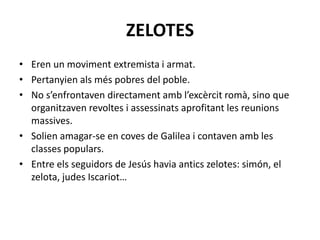 ZELOTES
• Eren un moviment extremista i armat.
• Pertanyien als més pobres del poble.
• No s’enfrontaven directament amb l’excèrcit romà, sino que
organitzaven revoltes i assessinats aprofitant les reunions
massives.
• Solien amagar-se en coves de Galilea i contaven amb les
classes populars.
• Entre els seguidors de Jesús havia antics zelotes: simón, el
zelota, judes Iscariot…
 