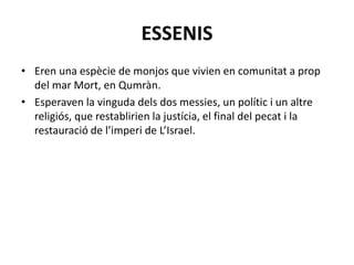 ESSENIS
• Eren una espècie de monjos que vivien en comunitat a prop
del mar Mort, en Qumràn.
• Esperaven la vinguda dels dos messies, un polític i un altre
religiós, que restablirien la justícia, el final del pecat i la
restauració de l’imperi de L’Israel.
 