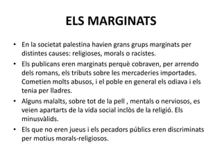 ELS MARGINATS
• En la societat palestina havien grans grups marginats per
distintes causes: religioses, morals o racistes.
• Els publicans eren marginats perquè cobraven, per arrendo
dels romans, els tributs sobre les mercaderies importades.
Cometien molts abusos, i el poble en general els odiava i els
tenia per lladres.
• Alguns malalts, sobre tot de la pell , mentals o nerviosos, es
veien apartarts de la vida social inclòs de la religió. Els
minusvàlids.
• Els que no eren jueus i els pecadors públics eren discriminats
per motius morals-religiosos.
 