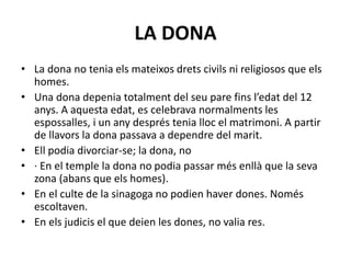 LA DONA
• La dona no tenia els mateixos drets civils ni religiosos que els
homes.
• Una dona depenia totalment del seu pare fins l’edat del 12
anys. A aquesta edat, es celebrava normalments les
espossalles, i un any després tenia lloc el matrimoni. A partir
de llavors la dona passava a dependre del marit.
• Ell podia divorciar-se; la dona, no
• · En el temple la dona no podia passar més enllà que la seva
zona (abans que els homes).
• En el culte de la sinagoga no podien haver dones. Només
escoltaven.
• En els judicis el que deien les dones, no valia res.
 