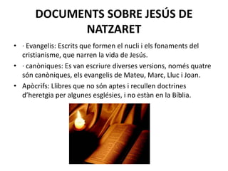 DOCUMENTS SOBRE JESÚS DE
NATZARET
• · Evangelis: Escrits que formen el nucli i els fonaments del
cristianisme, que narren la vida de Jesús.
• · canòniques: Es van escriure diverses versions, només quatre
són canòniques, els evangelis de Mateu, Marc, Lluc i Joan.
• Apòcrifs: Llibres que no són aptes i recullen doctrines
d’heretgia per algunes esglésies, i no estàn en la Bíblia.
 