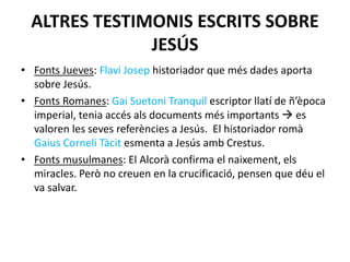 ALTRES TESTIMONIS ESCRITS SOBRE
JESÚS
• Fonts Jueves: Flavi Josep historiador que més dades aporta
sobre Jesús.
• Fonts Romanes: Gai Suetoni Tranquil escriptor llatí de ñ’època
imperial, tenia accés als documents més importants  es
valoren les seves referències a Jesús. El historiador romà
Gaius Corneli Tàcit esmenta a Jesús amb Crestus.
• Fonts musulmanes: El Alcorà confirma el naixement, els
miracles. Però no creuen en la crucificació, pensen que déu el
va salvar.
 