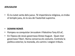 JERUSALEM
• És la ciutat santa dels jueus. Té importància religiosa, es troba
el temple jueu, és la seu de l’autoritat suprema.
• DOMINI ROMÀ
• Pompeu va conquistar Jerusalem i Palestina l’any 63 aC.
• En l’època de Jesús governava Octavi August. Quan mor
governava Tiberi. Roma conserva els costums. Controla la
política exterior, la moneda, els camins i exigien tributs.
 