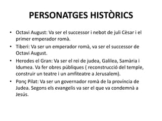 PERSONATGES HISTÒRICS
• Octavi August: Va ser el successor i nebot de juli Cèsar i el
primer emperador romà.
• Tiberi: Va ser un emperador romà, va ser el successor de
Octavi August.
• Herodes el Gran: Va ser el rei de judea, Galilea, Samària i
Idumea. Va fer obres públiques ( reconstrucció del temple,
construir un teatre i un amfiteatre a Jerusalem).
• Ponç Pilat: Va ser un governador romà de la província de
Judea. Segons els evangelis va ser el que va condemnà a
Jesús.
 