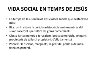 VIDA SOCIAL EN TEMPS DE JESÚS
• En temps de Jesús hi havia dos classes socials que destacaven
més:
• Rics: on hi estava la cort, la aristocràcia amb membres del
sumo sacerdot i per últim els grans comerciants.
• Classe Mitja: només a Jerusalem (petits comercials, artesans,
propietaris de tallers i propietaris d’allotjaments)
• Pobres: Els esclaus, marginats, la gent del poble o de mala
feina en general.
 