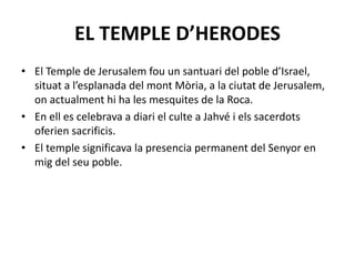 EL TEMPLE D’HERODES
• El Temple de Jerusalem fou un santuari del poble d’Israel,
situat a l’esplanada del mont Mòria, a la ciutat de Jerusalem,
on actualment hi ha les mesquites de la Roca.
• En ell es celebrava a diari el culte a Jahvé i els sacerdots
oferien sacrificis.
• El temple significava la presencia permanent del Senyor en
mig del seu poble.
 