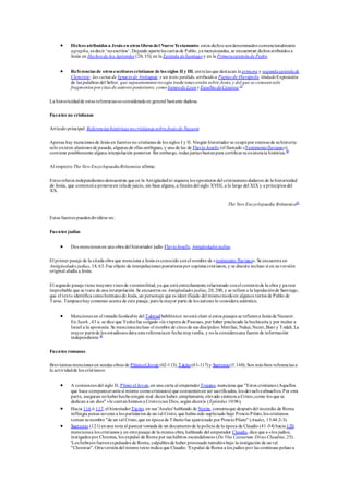  Dichos atribuidos a Jesús en otros libros del NuevoTestamento: estos dichos sondenominados convencionalmente
agrapha, es decir ‘noescritos’. Dejando apartelas cartas de Pablo, ya mencionadas, se encuentran dichos atribuidos a
Jesús en Hechos de los Apóstoles (20, 35); en la Epístola deSantiago y en la Primeraepístolade Pedro.
 Referencias de otros escritores cristianos de los siglos II y III, entrelas que destacan la primera y segundaepístolade
Clemente; las cartas de Ignaciode Antioquía;y un texto perdido, atribuidoa Papías de Hierápolis, tituladoExposición
de las palabras del Señor, que supuestamenterecogía tradiciones orales sobre Jesús,y del que se conocensolo
fragmentos por citas de autores posteriores, como Ireneode Lyony Eusebio deCesarea.79
La historicidadde estas referencias es considerada en general bastante dudosa.
Fuentes no cristianas
Artículo principal: Referencias históricas nocristianas sobreJesús de Nazaret
Apenas hay menciones de Jesús en fuentes no cristianas de los siglos I y II. Ningún historiador se ocupópor extensode suhistoria:
solo existen alusiones de pasada, algunas de ellas ambiguas, y una de las de Flavio Josefo (el llamado «Testimonioflaviano»)
contiene posiblemente alguna interpolación posterior. Sin embargo, todas juntas bastanpara certificarsuexistencia histórica.80
Al respecto The New EncyclopaediaBritannica afirma:
Estos relatos independientes demuestran que en la Antigüedadni siquiera los opositores del cristianismodudaron de la historicidad
de Jesús, que comenzóa ponerseen telade juicio, sin base alguna, a finales del siglo XVIII, a lo largo del XIX y a principios del
XX.
The New Encyclopaedia Britannica81
Estas fuentes puedendividirse en:
Fuentes judías
 Dos menciones en una obra del historiador judío FlavioJosefo, Antigüedades judías.
El primer pasaje de la citada obra que menciona a Jesús es conocido conel nombre de «testimonio flaviano». Se encuentra en
Antigüedades judías, 18, 63. Fue objeto de interpolaciones posteriores por copistas cristianos, y se discute incluso si en suversión
original aludía a Jesús.
El segundo pasaje tiene mayores visos de verosimilitud, ya que está estrechamente relacionado conel contextode la obra y parece
improbable que se trate de una interpolación.Se encuentra en Antigüedades judías, 20, 200, y se refiere a la lapidaciónde Santiago,
que el texto identifica comohermanode Jesús, un personaje que es identificado del mismomodoen algunos textos de Pablo de
Tarso. Tampocohayconsenso acerca de este pasaje, perola mayor parte de los autores lo considera auténtico.
 Menciones en el tratado Sanhedrin del Talmudbabilónico: noestá claro si estos pasajes se refierena Jesús de Nazaret.
En Sanh.,43 a. se dice que Yeshufue colgado «la víspera de Pascua», por haber practicado la hechicería y por incitar a
Israel a la apostasía. Se mencionaincluso el nombre de cincode sus discípulos: Matthai, Nakai,Nezer,Buni y Todah.La
mayor partede los estudiosos data esta referenciaen fecha muytardía, y nola considerauna fuente de información
independiente.82
Fuentes romanas
Brevísimas menciones en sendas obras de Plinioel Joven (62-113),Tácito(61-117)y Suetonio(f.160).Son más bien referencias a
la actividadde los cristianos:
 A comienzos del siglo II, Plinio el Joven,en una carta al emperadorTrajano, menciona que "Estos cristianos (Aquellos
que hace comparecerantesí mismo comocristianos) que consientenen ser sacrificados, los devuelveabsueltos.Por otra
parte, aseguran nohaberhechoningún mal: dicen haber,simplemente, elevado cánticos a Cristo,como los que se
dedican a un dios" «le cantanhimnos a Cristo(casi Dios, según dicen)» (Epístolas 10:96).
 Hacia 116 ó 117, el historiadorTácito, en sus 'Anales' hablando de Nerón, comentaque después del incendio de Roma
inflingía penas severas a los partidarios de un tal Cristo, que había sido supliciado bajo PoncioPilato,los cristianos
toman sunombre "de un tal Cristo,que en época de Tiberiofue ajusticiado por PoncioPilato" (Anales, 15:44:2-3).
 Suetonio (121) enuna nota al parecer tomada de un documentode la policía de la época de Claudio (41-54) hacia 120,
mencionaa los cristianos y en otropasaje de la misma obra, hablando del emperador Claudio, dice que a «los judíos,
instigados por Chrestus, los expulsó de Roma por sus hábitos escandalosos»(De Vita Caesarum.Divus Claudius, 25).
'Los hebreos fueronexpulsados de Roma, culpables de haber provocado tumultos bajo la instigación de un tal
"Chrestus". Otraversióndel mismo textoindica que Claudio: 'Expulsó de Roma a los judíos por las continuas peleas a
 