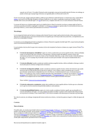 causa de un tal Cresto'. El nombre Chrestus ha sido interpretado comouna lecturadeficiente de Christus; sin embargo, no
puede excluirse que el pasaje haga referencia a un agitador judío en la Roma de los años 50.
Existe otro texto que, aunque es bastante dudoso, podría ser una referencia a Jesús de Nazaret: se trata de una carta, conservada en
siríaco, escrita por un tal MaraBar-Serapion, enla que se habla de un «rey sabio» condenadoa muerte por los judíos. No hay
acuerdo sobre si esta carta datadel siglo I, II o III de nuestra era, y tampoco está claro si es o no una referencia a Jesús de Nazaret.
La escasez de fuentes no cristianas sugiere que la actividadde Jesús no llamó la atención ensuépoca, aunque según las fuentes
cristianas supredicaciónhabría congregado a multitudes. Las fuentes nocristianas no aportannada al conocimientode Jesús como
personaje histórico, y solose usaron para demostrarsuexistencia.83 [fuente cuestionable]
Metodología
La investigación históricade las fuentes cristianas sobre Jesús de Nazaret exige la aplicaciónde métodos críticos que permitan
discernir las tradiciones que se remontanal Jesús histórico de aquellas que constituyenadiciones posteriores, correspondientes a las
primitivas comunidades cristianas.
La iniciativa enesta búsqueda partióde investigadores cristianos.Durantela segunda mitaddel siglo XIX, suaportación principal se
centró enla historialiterariade los evangelios.
Los principales criterios sobre los que existe consensoa la hora de interpretar las fuentes cristianas son, según AntonioPiñero,84
los
siguientes:
 Criterio de desemejanza o disimilitud: según este criterio, puedendarse porciertos aquellos hechos o dichos atribuidos
a Jesús en las fuentes que sean contrarios a concepciones o intereses propios del judaísmo anteriora Jesús o del
cristianismoposterior a él. Contra este criterio,se han formulado objeciones, ya que, al desvincular a Jesús del judaísmo
del siglo I, se corre el peligro de privarledel contextonecesario paraentender varios aspectos fundamentales de su
actividad.
 Criterio de dificultad: puedenconsiderarse tambiénauténticos aquellos hechos o dichos atribuidos a Jesús que resulten
incómodos para los intereses teológicos del cristianismo.
 Criterio de atestiguación múltiple: pueden considerarse auténticos aquellos hechos o dichos de Jesús de los que pueda
afirmarse que procedende diferentes estratos de la tradición.A este respecto, suelen considerarse que, al menos
parcialmente, aportanfuentes independientes entre sí Q, Marcos, el material propiode Lucas, el material propiode
Mateo, el Evangeliode Juan, ciertos evangelios apócrifos (muy especialmente, en relación con los dichos, el Evangelio
de Tomás, pero también otros comoel Evangeliode Pedro o el EvangelioEgerton),y otros. Este criterio se refiere
también a la atestiguaciónde un mismo dichoo hechoen formas o géneros literarios diferentes.
Véase también: Criterio de la atestaciónmúltiple
 Criterio de coherenciao consistencia: pueden darse también por ciertos aquellos dichos o hechos que son coherentes
con lo que los criterios anteriores hanpermitidoestablecer comoauténtico.
 Criterio de plausibilidad histórica: según este criterio,puede considerarse histórico aquello que sea plausible en el
contexto del judaísmo del siglo I, así como aquello que pueda contribuir a explicar ciertos aspectos del influjo de Jesús
en los primeros cristianos. Como resaltaPiñero,85
estecriteriocontradice al de desemejanza, enunciado enprimerlugar.
No todos los autores, sin embargo, interpretan del mismomodoestos criterios, e inclusohayquienes niegan la validez de algunos de
ellos.
Contexto
Marco histórico
El pueblo judío, sin estado propiodesde la destruccióndel Primer Templo en587a. C., en tiempos de NabucodonosorII, había
pasado varias décadas sometido, sucesivamente,a babilonios,persas,la dinastía ptolemaica de Egiptoy el Imperioseléucida, sin
que se produjeran conflictos de gravedad. En el siglo II a. C., sin embargo, el monarca seléucida AntíocoIVEpífanes, decidido a
imponer la helenización del territorio,profanóel Templo (el Segundo Templo, reconstruido en épocapersa), lo que desencadenó
una rebelión, acaudillada por una familia sacerdotal,los Macabeos, que tendría comoconsecuenciael establecimientode un nuevo
estado judío independiente, que duraría hasta el año 63a. C.
Reconstrucciónhipotética de la ciudadde Jerusalén (siglo I).
 