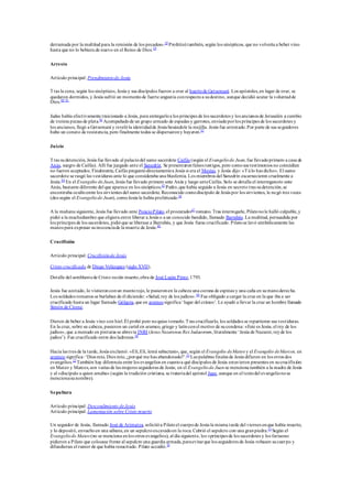 derramada por la multitud para la remisión de los pecados».38
Profetizótambién, según los sinópticos, que no volvería a beber vino
hasta que no lo bebiera de nuevo en el Reino de Dios.39
Arresto
Artículo principal: Prendimientode Jesús
Tras la cena, según los sinópticos, Jesús y sus discípulos fueron a orar al huertode Getsemaní. Los apóstoles,en lugar de orar, se
quedaron dormidos, y Jesús sufrió un momentode fuerte angustia conrespectoa sudestino, aunque decidió acatar la voluntadde
Dios.40 41
Judas había efectivamente traicionado a Jesús, para entregarloa los príncipes de los sacerdotes y los ancianos de Jerusalén a cambio
de treinta piezas de plata.42
Acompañadode un grupo armado de espadas y garrotes, enviadoporlos príncipes de los sacerdotes y
los ancianos, llegó a Getsemaní y revelóla identidadde Jesús besándole la mejilla. Jesús fue arrestado.Por parte de sus seguidores
hubo un conato de resistencia, pero finalmente todos se dispersarony huyeron.43
Juicio
Tras sudetención, Jesús fue llevado al palaciodel sumo sacerdote Caifás (según el Evangeliode Juan, fue llevadoprimero a casa de
Anás, suegro de Caifás). Allí fue juzgado ante el Sanedrín. Se presentaronfalsos testigos, pero comosus testimonios no coincidían
no fueron aceptados. Finalmente, Caifás preguntódirectamentea Jesús si era el Mesías, y Jesús dijo: «Túlo has dicho». El sumo
sacerdote se rasgó las vestiduras ante lo que consideraba una blasfemia. Los miembros del Sanedrín escarnecieron cruelmente a
Jesús.44
En el Evangelio deJuan, Jesús fue llevado primero ante Anás y luego anteCaifás. Solo se detalla el interrogatorio ante
Anás, bastante diferente del que aparece en los sinópticos.45
Pedro,que había seguido a Jesús en secreto tras sudetención,se
encontraba ocultoentre los sirvientes del sumo sacerdote. Reconocido comodiscípulo de Jesús por los sirvientes, le negó tres veces
(dos según el Evangeliode Juan), comoJesús le había profetizado.46
A la mañana siguiente, Jesús fue llevado ante PoncioPilato,el procurador47
romano. Tras interrogarle, Pilatonole halló culpable,y
pidió a la muchedumbre que eligiera entre liberar a Jesús o a un conocido bandido, llamado Barrabás. La multitud, persuadida por
los príncipes de los sacerdotes, pidióque se liberase a Barrabás, y que Jesús fuese crucificado. Pilatose lavó simbólicamente las
manos para expresar suinocenciade la muerte de Jesús.48
Crucifixión
Artículo principal: Crucifixiónde Jesús
Cristo crucificado de Diego Velázquez (siglo XVII).
Detalle del semblantede Cristo recién muerto,obra de José Luján Pérez,1793.
Jesús fue azotado, lo vistieronconun mantorojo, le pusieronen la cabeza una corona de espinas y una caña en sumanoderecha.
Los soldados romanos se burlaban de él diciendo: «Salud, rey de los judíos».49
Fue obligado a cargar la cruz en la que iba a ser
crucificado hasta un lugar llamado Gólgota,que en arameosignifica ‘lugar del cráneo’. Le ayudó a llevar la cruz un hombre llamado
Simón de Cirene.
Dieron de beber a Jesús vino con hiel.Él probó pero noquiso tomarlo.Tras crucificarlo, los soldados se repartieron sus vestiduras.
En la cruz, sobre su cabeza, pusieron un cartel en arameo, griego y latínconel motivo de sucondena: «Este es Jesús, el rey de los
judíos», que a menudo en pinturas se abrevia INRI (Iesus Nazarenus Rex Iudaeorum, literalmente ‘Jesús de Nazaret, reyde los
judíos’). Fue crucificado entre dos ladrones.50
Hacia las tres de la tarde, Jesús exclamó: «Elí,Elí, lemá sabactani», que, según el Evangelio deMateo y el Evangelio deMarcos, en
arameo significa: ‘Dios mío, Dios mío, ¿porqué me has abandonado?’.51
Las palabras finales de Jesús difieren en los otros dos
evangelios.52
También hay diferencia entre los evangelios en cuantoa qué discípulos de Jesús estuvieron presentes en sucrucifixión:
en Mateo y Marcos,son varias de las mujeres seguidoras de Jesús; en el Evangeliode Juan se menciona también a la madre de Jesús
y al «discípulo a quien amaba» (según la tradición cristiana, se trataríadel apóstol Juan, aunque en el textodel evangelionose
mencionasunombre).
Sepultura
Artículo principal: Descendimiento deJesús
Artículo principal: Lamentación sobre Cristo muerto
Un seguidor de Jesús, llamado José de Arimatea, solicitóa Pilatoel cuerpode Jesús la misma tarde del viernes enque había muerto,
y lo depositó, envueltoen una sábana,en un sepulcroexcavadoen la roca. Cubrió el sepulcro con una granpiedra.53
Según el
Evangeliode Mateo (no se menciona enlos otros evangelios), al día siguiente, los «príncipes de los sacerdotes y los fariseos»
pidieron a Pilato que colocase frente al sepulcro una guardia armada,paraevitarque los seguidores de Jesús robasen sucuerpo y
difundieran el rumor de que había resucitado. Pilato accedió.54
 