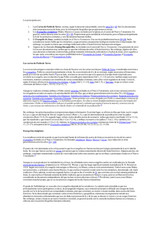 Los principales son:
1. Las Cartas de Pablode Tarso: escritas, según la datación más probable, entrelos años 50 y 60. Son los documentos
más tempranos acerca de Jesús, pero la información biográfica que proporcionanes escasa.
2. Los Evangelios sinópticos (Mateo,Marcos y Lucas),incluidos por la Iglesia en el canon del NuevoTestamento. En
general, suelen datarse entre los años 70 y 90. Proporcionan grancantidadde información,peroreflejanprincipalmente
la fe de los primeros cristianos,y son documentos bastante tardíos.
3. El Evangelio de Juan, tambiénincluido en el NuevoTestamento. Fue escritoprobablementehacia 90-100. Suele
considerarse menos fiable que los sinópticos, yaque presenta concepciones teológicas muchomás evolucionadas. Sin
embargo, no puede excluirse que contenga tradiciones sobre el Jesús histórico bastantemás antiguas.
4. Algunos de los llamados Evangelios apócrifos, noincluidos enel canondel Nuevo Testamento. Una granparte de estos
textos son documentos muy tardíos que no aportan informaciónsobre el Jesús histórico. Sin embargo, algunos de ellos,
cuya datación es bastante controvertida,podrían transmitir información sobredichos o hechos de Jesús: entre aquellos a
los que suele concederse una mayorcredibilidadestánel Evangelio deTomás, el Evangelio Egerton,el Evangelio
secreto de Marcos y el Evangeliode Pedro.
Las cartas de Pablode Tarso
Los textos más antiguos conocidos relativos a Jesús de Nazaret son las cartas escritas por Pablo de Tarso, consideradas anteriores a
los evangelios. Pablono conociópersonalmente a Jesús. Su conocimientode él y de su mensaje, según sus propias afirmaciones,
puede provenirde una doble fuente:69
porun lado, sostieneen sus escritos que se le apareció el propioJesús resucitado para
revelarle suevangelio,una revelacióna la que Pablo concedía gran importancia (Gal 1, 11-12); porotro, tambiénsegún supropio
testimonio, mantuvo contactos con miembros de varias comunidades cristianas, entre ellos varios seguidores de Jesús. Conoció,
según él mismo afirma enla Epístolaa los Gálatas, a Pedro(Gal 2, 11-14),Juan (Gal 2, 9), y Santiago, al que se refiere como
«hermano del Señor»(Gal 1, 18-19; 1 Cor 15, 7).
Aunque la tradición cristiana atribuye a Pablo catorce epístolas incluidas en el NuevoTestamento, soloexiste consensoentrelos
investigadores actuales encuanto a la autenticidadde siete de ellas, que se datan generalmenteentrelos años 50 y 60(Primera
epístola a los tesalonicenses, Epístola a los filipenses, Epístola a los Gálatas, Primeraepístolaa los corintios, Segunda epístola a los
corintios, Epístola a los romanos y Epístola a Filemón). Estas epístolas soncartas dirigidas por Pablo a comunidades cristianas de
diferentes lugares delImperio romano,o a individuos particulares. En ellas se tratan fundamentalmenteaspectos doctrinales del
cristianismo.Pablo se interesasobre todopor el sentido sacrificial y redentor quesegúnél tienenla muertey resurrección de
Jesús, y son escasas sus referencias a la vidade Jesús o al contenidode su predicación.70
Sin embargo, las epístolas paulinas sí proporcionanalguna información. Enprimerlugar, se afirma enellas que Jesús nació «según
la Ley» y que era del linaje de David, «según la carne» (Rom 1,3), y que los destinatarios de supredicación eran los judíos
circuncisos (Rom 15, 8).En segundo lugar, refiere ciertos detalles acerca de sumuerte: indica que murió crucificado (2Cor 13, 4),
que fue sepultado y que resucitó al tercerdía (1 Cor 15,3-8), y atribuye sumuerte a los judíos (1 Tes 2, 14)y tambiéna los
«poderosos de este mundo»(1 Cor2, 8).Además, la Primeraepístola a los corintios contieneun relato de la Última Cena (1Cor
11, 23-27), semejanteal de los Evangelios sinópticos (Mt 26,26-29; Mc 14, 22-25; Lc 22,15-20).
Evangelios sinópticos
Los estudiosos están de acuerdo en que la principal fuente de información acerca de Jesús se encuentra en tres de los cuatro
evangelios incluidos en el Nuevo Testamento, los llamados sinópticos: Mateo, Marcos y Lucas, cuya redacción se sitúa
generalmenteentrelos años 70y 100.
El punto de vista dominante enla crítica actual es que los evangelios no fueronescritos portestigos personales de la actividadde
Jesús. Se cree que fueron escritos en griego porautores que no teníanconocimiento directodel Jesús histórico. Algunos autores, sin
embargo, continúan manteniendo el puntode vistatradicional sobre esta cuestión, que los atribuye a personajes citados en el Nuevo
Testamento.71
Aunque no es aceptada por la totalidadde los críticos, las afinidades entre estos evangelios suelen ser explicadas por la llamada
teoría de las dos fuentes, propuestaya en 1838por Ch. Weisse, y que fue luego significativamente matizada por B. H. Streeteren
1924. Según esta teoría,el evangelio más antiguo es Marcos (y noMateo, comose creía anteriormente). TantoLucas como Mateo
son posteriores, y utilizaron comofuenteMarcos, lo que explica el material común entre los tres sinópticos, denominado «de triple
tradición». Pero, además, existióuna segunda fuente, a la que se dio el nombre de Q, que contenía casi exclusivamentepalabras de
Jesús, lo cual explica el llamado material de doble tradición, que se encuentraen Mateoy Lucas, perono enMarcos (Q es hoy
considerado un documentoindependiente,del que incluso existenediciones críticas).72
Porúltimo,tantoLucas comoMateo
contienenmaterial propio,que no se encuentraen ninguna de las dos fuentes hipotéticas.
El grado de fiabilidadque se concede a los evangelios depende de los estudiosos. La opiniónmás extendida es que son
principalmente textos apologéticos,es decir, de propaganda religiosa, cuya intenciónprincipal es difundir una imagende Jesús
acorde con la fe de las primitivas comunidades cristianas, peroque contienen,en mayor o menor medida, datos acerca del Jesús
histórico. Se ha demostrado que contienen varios errores históricos y geográficos, numerosas incongruencias narrativas y
abundantes elementos sobrenaturales que son sin duda expresiones de fe y de los que se discute si tienen o noun origen histórico.
Sin embargo, sitúan a Jesús en un marco históricoverosímil, engeneral acorde con lo conocidomediantefuentes nocristianas, y
esbozan una trayectoria biográfica bastantecoherente.
 