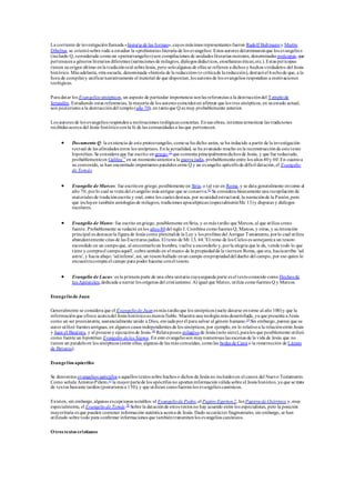 La corriente de investigaciónllamada «historia de las formas»,cuyos máximos representantes fueron Rudolf Bultmanny Martin
Dibelius, se orientósobre todo a estudiar la «prehistoria»literaria de los evangelios. Estos autores determinaronque los evangelios
(incluido Q, considerado comoun «protoevangelio»)son compilaciones de unidades literarias menores, denominadas perícopas, que
pertenecena géneros literarios diferentes (narraciones de milagros, diálogos didácticos, enseñanzas éticas,etc.).Estas perícopas
tienen suorigen último enla tradiciónoral sobreJesús, pero soloalgunas de ellas se refieren a dichos y hechos verdaderos del Jesús
histórico. Más adelante, otra escuela, denominada «historia de la redacción»(o críticade la redacción), destacóel hechode que, a la
hora de compilary unificarnarrativamente el material de que disponían,los autores de los evangelios respondían a motivaciones
teológicas.
Para datar los Evangelios sinópticos, un aspecto de particular importancia sonlas referencias a la destruccióndel Templode
Jerusalén. Estudiando estas referencias, la mayoría de los autores coincidenen afirmar que los tres sinópticos, en suestado actual,
son posteriores a la destruccióndel templo(año 70), en tantoque Q es muy probablemente anterior.
Los autores de los evangelios respondena motivaciones teológicas concretas. Ensus obras, intentanarmonizar las tradiciones
recibidas acerca del Jesús históricoconla fe de las comunidades a las que pertenecen.
 Documento Q: la existencia de este protoevangelio, comose ha dicho antes, se ha inducido a partir de la investigación
textual de las afinidades entre los sinópticos. Enla actualidad, se ha avanzado mucho enla reconstrucciónde este texto
hipotético.Se considera que fue escrito en griego,73
que contenía principalmentedichos de Jesús, y que fue redactado,
probablementeen Galilea74
en un momentoanteriora la guerra judía, probablemente entre los años 40y 60.En cuantoa
su contenido, se han encontrado importantes paralelos entre Q y un evangelio apócrifode difícil datación,el Evangelio
de Tomás.
 Evangelio de Marcos: fue escritoen griego,posiblemente en Siria, o tal vez en Roma, y se data generalmente entorno al
año 70, porlo cual se trata del evangelio más antiguo que se conserva.67
Se considera básicamente una recopilación de
materiales de tradiciónescrita y oral, entre los cuales destaca, por suunidadestructural, la narraciónde la Pasión,pero
que incluyen también antologías de milagros, tradiciones apocalípticas (especialmenteMc 13)y disputas y diálogos
escolares.
 Evangelio de Mateo:fue escrito engriego, posiblemente enSiria, y es más tardío que Marcos, al que utiliza como
fuente. Probablemente se redactó enlos años 80del siglo I. Combina comofuentes Q, Marcos, y otras, y suintención
principal es destacarla figura de Jesús como plenitudde la Ley y los profetas del Antiguo Testamento, porlo cual utiliza
abundantemente citas de las Escrituras judías. El texto de Mt 13, 44: 'El reino de los Cielos es semejantea un tesoro
escondido en un campoque, al encontrarloun hombre, vuelve a esconderlo y,porla alegría que le da, vende todo lo que
tiene y comprael campoaquél', cobra sentido en el marco de la propiedadde la tierraen Roma, que era, haciaarriba: 'ad
astra', y hacia abajo: 'adinferos', así, un tesorohallado enun campo erapropiedaddel dueño del campo, por eso quien lo
encuentracompra el campo para poder hacerse conel tesoro.
 Evangelio de Lucas: es la primera parte de una obra unitaria cuyasegunda parte es el textoconocido como Hechos de
los Apóstoles,dedicada a narrar los orígenes del cristianismo. Al igual que Mateo, utiliza comofuentes Q y Marcos.
Evangeliode Juan
Generalmente se considera que el Evangeliode Juan es más tardíoque los sinópticos (suele datarse entorno al año 100)y que la
informaciónque ofrece acercadel Jesús históricoes menos fiable. Muestra una teología más desarrollada, ya que presenta a Jesús
como un ser preexistente, sustancialmente unido a Dios, enviadoporél para salvar al género humano.75
Sin embargo, parece que su
autor utilizó fuentes antiguas, en algunos casos independientes de los sinópticos, por ejemplo,en lo relativoa la relaciónentre Jesús
y Juan el Bautista, y al procesoy ejecuciónde Jesús.76
Relatapocos milagros de Jesús (solo siete),paralos que posiblemente utilizó
como fuente un hipotético Evangelio delos Signos. En este evangelioson muynumerosas las escenas de la vida de Jesús que no
tienen un paraleloen los sinópticos (entre ellas, algunas de las más conocidas, comolas bodas de Caná o la resurrección de Lázaro
de Betania).
Evangelios apócrifos
Se denomina evangelios apócrifos a aquellos textos sobre hechos o dichos de Jesús no incluidos en el canon del Nuevo Testamento.
Como señala AntonioPiñero,77
la mayorpartede los apócrifos no aportaninformaciónválida sobre el Jesús histórico, ya que se trata
de textos bastante tardíos (posteriores a 150), y que utilizan comofuentes los evangelios canónicos.
Existen, sin embargo,algunas excepciones notables: el Evangeliode Pedro,el Papiro Egerton 2, los Papiros de Oxirrinco y,muy
especialmente, el Evangeliode Tomás.78
Sobre la dataciónde estos textos no hay acuerdo entre los especialistas, pero la posición
mayoritaria es que pueden contener información auténtica acerca de Jesús. Dado sucarácter fragmentario, sin embargo, se han
utilizado sobre todo para confirmar informaciones que tambiéntransmitenlos evangelios canónicos.
Otros textos cristianos
 