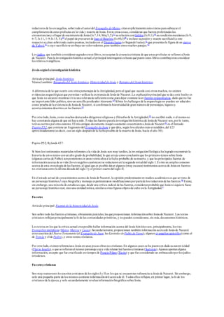 redactores de los evangelios, sobretodo el autordel Evangelio deMateo, citanexplícitamente estos textos para subrayar el
cumplimientode estas profecías en la vida y muerte de Jesús. Entre otras cosas, consideran que fueronprofetizadas las
circunstancias y el lugar de nacimientode Jesús (Is 7,14; Miq5,2);57
surelaciónconGalilea (Is 9,1);58
sucondiciónmesiánica (Is 9,
6-7; Is 11, 1-9; Is 15, 5);59
el papel de precursor de Juan el Bautista (Is 40,3)60
e incluso supasión y muerte sacrificial (a este
respecto se citan sobretodo cuatropoemas, incluidos en el DeuteroIsaías (o Segundo Isaías),61
que presentanla figura de un siervo
de Yahvé,62
a cuyo sacrificiose atribuyeun valorredentor, pero también otros muchos pasajes.63
Los judíos, que también consideransagrados estos libros, noaceptan la creenciacristiana de que estas profecías se refieren a Jesús
de Nazaret. Para la investigaciónhistórica actual,el principal interrogante es hasta qué punto estos libros contribuyerona moldear
los relatos evangélicos.
Jesús según lainvestigación histórica
Artículo principal: Jesús histórico
Véanse también: Búsquedadel Jesús histórico, Historicidad deJesús y Retratos del Jesús histórico.
A diferencia de lo que ocurre con otros personajes de la Antigüedad, peroal igual que sucede con otros muchos, no existen
evidencias arqueológicas que permitan verificarla existencia de Jesús de Nazaret.La explicaciónprincipal que se da a este hecho es
que Jesús no alcanzó mientras vivía una relevancia suficientecomo para dejar constanciaen fuentes arqueológicas, dado que no fue
un importante líder político, sinoun sencillopredicador itinerante.64
Si bien los hallazgos de la arqueología no pueden ser aducidos
como prueba de la existencia de Jesús de Nazaret, sí confirmanla historicidadde gran númerode personajes, lugares y
acontecimientos descritos en las fuentes.65
Por otro lado,Jesús, como muchos destacados dirigentes religiosos y filósofos de la Antigüedad,66
no escribió nada, o al menos no
hay constancia alguna de que así haya sido. Todas las fuentes parala investigaciónhistórica de Jesús de Nazaret son,porlo tanto,
textos escritos por otros autores. El más antiguo documento inequívocamente concernientea Jesús de Nazaret 67
es el llamado
Papiro P52,que contiene un fragmentodel Evangelio deJuan y que data, según los cálculos más extendidos, del 125
aproximadamente(es decir, casi un siglo después de la fecha posible de la muerte de Jesús, hacia el año 30).
Papiro P52, Rylands 457.
Si bien los testimonios materiales referentes a la vida de Jesús son muy tardíos,la investigaciónfilológica ha logrado reconstruir la
historia de estos textos conun altogrado de probabilidad, lo que arroja comoconclusiónque los primeros textos sobre Jesús
(algunas cartas de Pablo) sonposteriores en unos veinteaños a la fecha probable de sumuerte, y que las principales fuentes de
informaciónacerca de suvida (los evangelios canónicos) se redactaronen la segunda mitaddel siglo I. Existe un amplioconsenso
acerca de esta cronología de las fuentes, al igual que es posible datar algunos (muy escasos) testimonios acerca de Jesús en fuentes
no cristianas entre la última década del siglo I y el primer cuartodel siglo II.
En el estado actual de conocimientos acerca de Jesús de Nazaret, la opinión predominante en medios académicos es que se trata de
un personaje histórico,1
cuya biografíay mensaje experimentaron modificaciones porpartede los redactores de las fuentes.68
Existe,
sin embargo, una minoría de estudiosos que, desde una crítica radical de las fuentes, consideranprobable que Jesús ni siquiera fuese
un personaje históricoreal, sinouna entidadmítica,similara otras figuras objetode culto enla Antigüedad.1
Fuentes
Artículo principal: Fuentes de la historicidad deJesús
Son sobre todo las fuentes cristianas, obviamente parciales,las que proporcionan informaciónsobre Jesús de Nazaret. Los textos
cristianos reflejanprincipalmente la fe de las comunidades primitivas, y nopueden considerarse, sin más, documentos históricos.
Los textos en los que la crítica actual creeposible hallar información acerca del Jesús históricoson, principalmente, los t res
Evangelios sinópticos (Mateo, Marcos y Lucas).Secundariamente, proporcionan también informaciónacercade Jesús de Nazaret
otros escritos del Nuevo Testamento (el Evangeliode Juan, las Epístolas dePablo deTarso), algunos evangelios apócrifos (como el
de Tomás y el de Pedro),y otros textos cristianos.
Por otro lado,existenreferencias a Jesús en unas pocas obras nocristianas. En algunos casos se ha puestoen duda suautent icidad
(Flavio Josefo), o que se refieranal mismo personaje cuya vida relatan las fuentes cristianas (Suetonio). Apenas aportanalguna
información, excepto que fue crucificado entiempos de PoncioPilato (Tácito) y que fue considerado un embaucadorporlos judíos
ortodoxos.
Fuentes cristianas
Son muy numerosos los escritos cristianos de los siglos I y II en los que se encuentran referencias a Jesús de Nazaret. Sin embargo,
solo una pequeña parte de los mismos contiene informaciónútil acercade él. Todos ellos reflejan, en primer lugar, la fe de los
cristianos de la época,y solo secundariamente revelaninformaciónbiográfica sobre Jesús.
 