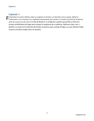 Capitulo 1

F

Capítulo 1
rankenstein le cuenta a Walton sobre sus orígenes en Ginebra, y le describe como su padre, Alphonse
Frankenstein, era un hombre rico, respetado y benevolente que rescato a su madre, Carolaine de la pobreza
antes de casarse con ella. Ella era la hija de Beufort, un amigo de su padre que perdió su fortuna y

escapo cambiándose de hogar para escapar la vergüenza de su pobreza. Alphonse viajo a ver a
Beufort y su hija con la intención de brindar asistencia, pero cuando el llego a su casa, Beufort había
muerto y Caroline estaba sola y en quiebra.

3

FRANKENSTEIN

 