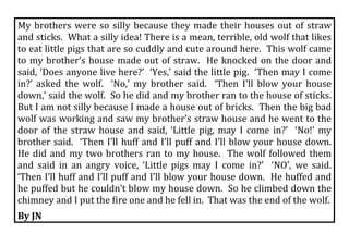 My  brothers  were  so  silly  because  they  made  their  houses  out  of  straw 
and sticks.  What a silly idea! There is a mean, terrible, old wolf that likes 
to eat little pigs that are so cuddly and cute around here.  This wolf came 
to  my  brother’s  house  made  out  of  straw.    He  knocked  on  the  door  and 
said, ‘Does anyone live here?’  ‘Yes,’ said the little pig.  ‘Then may I come 
in?’  asked  the  wolf.    ‘No,’  my  brother  said.    ‘Then  I’ll  blow  your  house 
down,’ said the wolf.  So he did and my brother ran to the house of sticks.  
But I am not silly because I made a house out of bricks.  Then the big bad 
wolf was working and saw my brother’s straw house and he went to the 
door  of  the  straw  house  and  said,  ‘Little  pig,  may  I  come  in?’    ‘No!’  my 
brother  said.    ‘Then  I’ll  huff  and  I’ll  puff  and  I’ll  blow  your  house  down.  
He  did  and  my  two  brothers  ran  to  my  house.    The  wolf  followed  them 
and  said  in  an  angry  voice,  ‘Little  pigs  may  I  come  in?’    ‘NO’,  we  said.  
‘Then I’ll huff and I’ll puff and I’ll blow your house down.  He huffed and 
he puffed but he couldn’t blow my house down.  So he climbed down the 
chimney and I put the fire one and he fell in.  That was the end of the wolf. 
By JN 
 