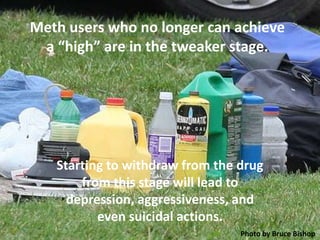 Meth users who no longer can achieve
 a “high” are in the tweaker stage.




   Starting to withdraw from the drug
       from this stage will lead to
     depression, aggressiveness, and
          even suicidal actions.
                                 Photo by Bruce Bishop
 