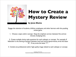 Engage the attention of students, children, employees, and other learners with this puzzling
review game.
1. Choose a topic and/or concept. Keep the emphasis narrow--between ﬁve and ten
minutes of playing time.
2. Create multiple choice style questions for each subtopic or concept. For example, If
federalism is the sharing of powers between local and central governments, write the letter
“R”. If not, write the letter “Y”.
3. Include one professional and/or high quality image related to each subtopic or concept.
Jesse Bluma at PointeViven
http://pointeviven.blogspot.com/2012/02/join-me-subscribe-for-email-and-news.html
How to Create a
Mystery Review
by Jesse Bluma
 