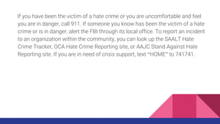If you have been the victim of a hate crime or you are uncomfortable and feel
you are in danger, call 911. If someone you know has been the victim of a hate
crime or is in danger, alert the FBI through its local office. To report an incident
to an organization within the community, you can look up the SAALT Hate
Crime Tracker, OCA Hate Crime Reporting site, or AAJC Stand Against Hate
Reporting site. If you are in need of crisis support, text “HOME” to 741741.
 