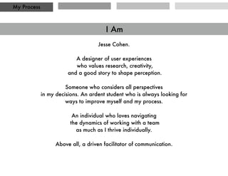 Deﬁne the scope of project, and objectives.
Research the competition (competitive analysis, data), users (observation, interviews,
surveys), best practices (Whats been working for us? what works for others?)
Apply what has been learned to build tools that will help inform the design process
such as personas, use cases and red routes.
Create sketches, doodles, prototypes, wireframes and any other deliverable that ﬁts the
scope of the project and successfully expresses all design needs.
Test the designs and ideas with others to expose pain and pleasure points, and UI/IA
issues.
Iterate and adapt. Shift focus as required. Rinse, repeat.
My Process
My Process
 