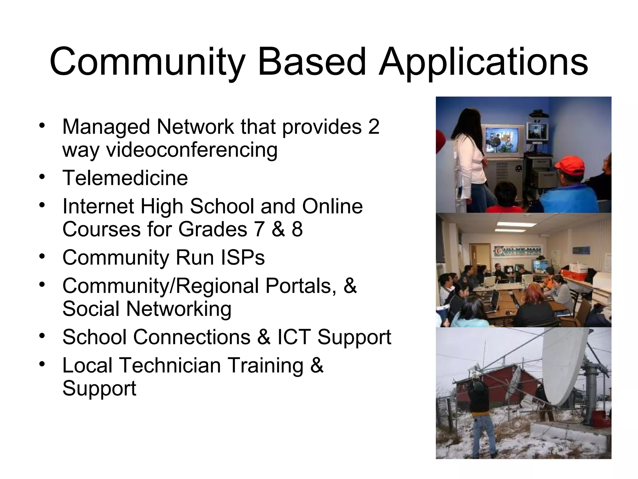 Community Based Applications Managed Network that provides 2 way videoconferencing Telemedicine Internet High School and Online Courses for Grades 7 & 8 Community Run ISPs Community/Regional Portals, & Social Networking School Connections & ICT Support Local Technician Training & Support 