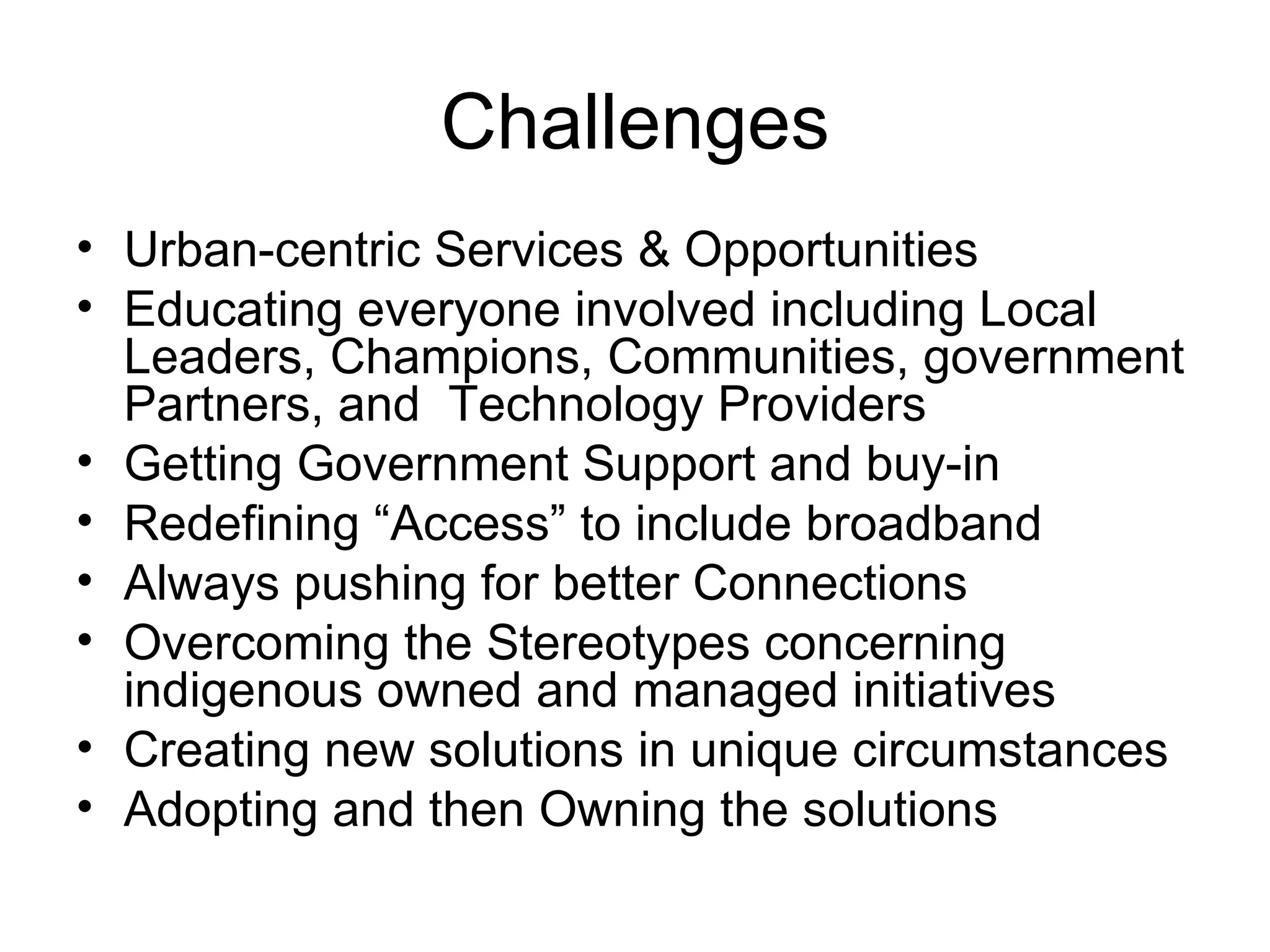 Challenges Urban-centric Services & Opportunities Educating everyone involved including Local Leaders, Champions, Communities, government Partners, and  Technology Providers Getting Government Support and buy-in Redefining “Access” to include broadband Always pushing for better Connections Overcoming the Stereotypes concerning indigenous owned and managed initiatives Creating new solutions in unique circumstances Adopting and then Owning the solutions 