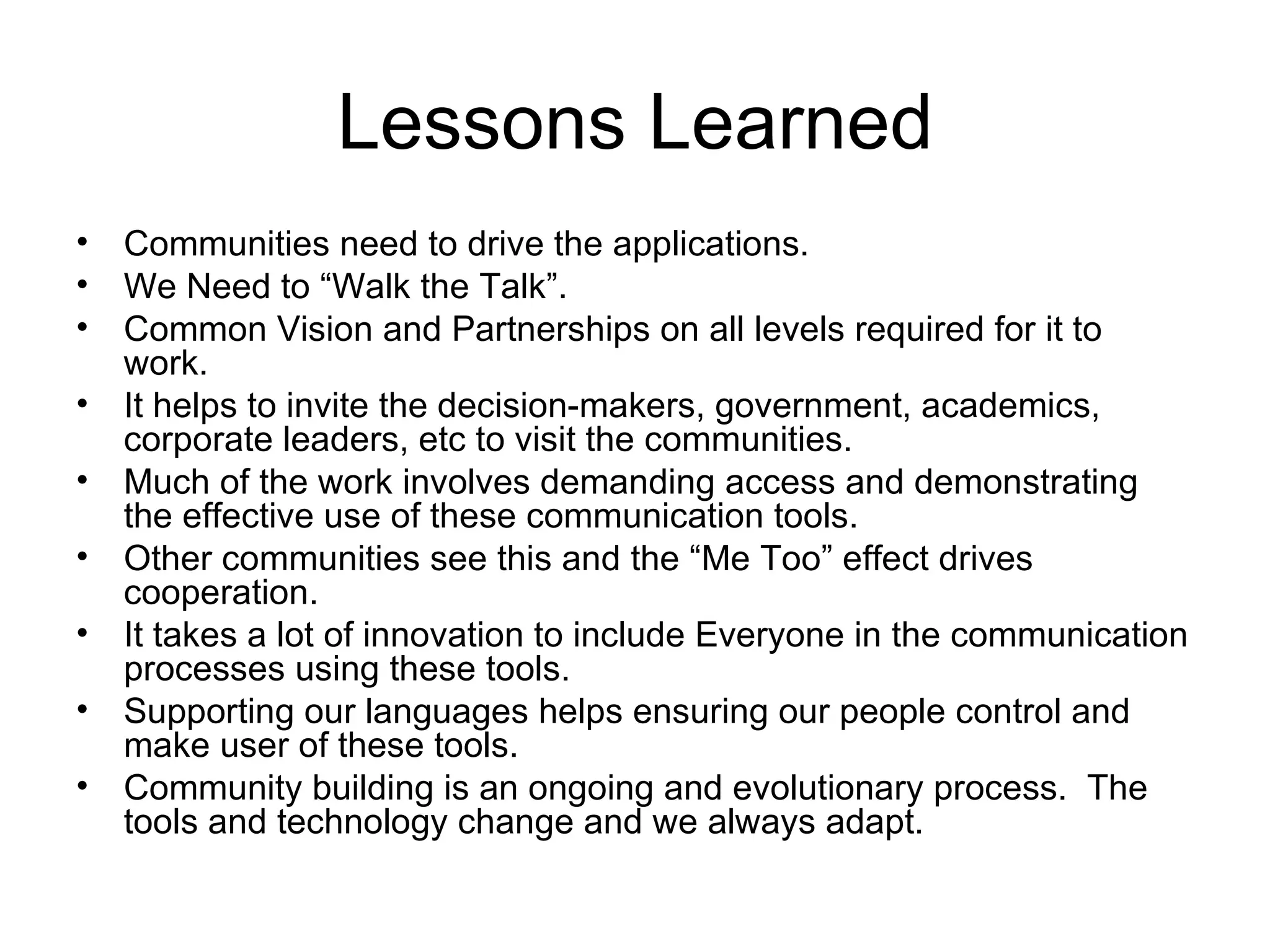 Lessons Learned Communities need to drive the applications. We Need to “Walk the Talk”. Common Vision and Partnerships on all levels required for it to work. It helps to invite the decision-makers, government, academics, corporate leaders, etc to visit the communities. Much of the work involves demanding access and demonstrating the effective use of these communication tools. Other communities see this and the “Me Too” effect drives cooperation. It takes a lot of innovation to include Everyone in the communication processes using these tools. Supporting our languages helps ensuring our people control and make user of these tools. Community building is an ongoing and evolutionary process.  The tools and technology change and we always adapt. 
