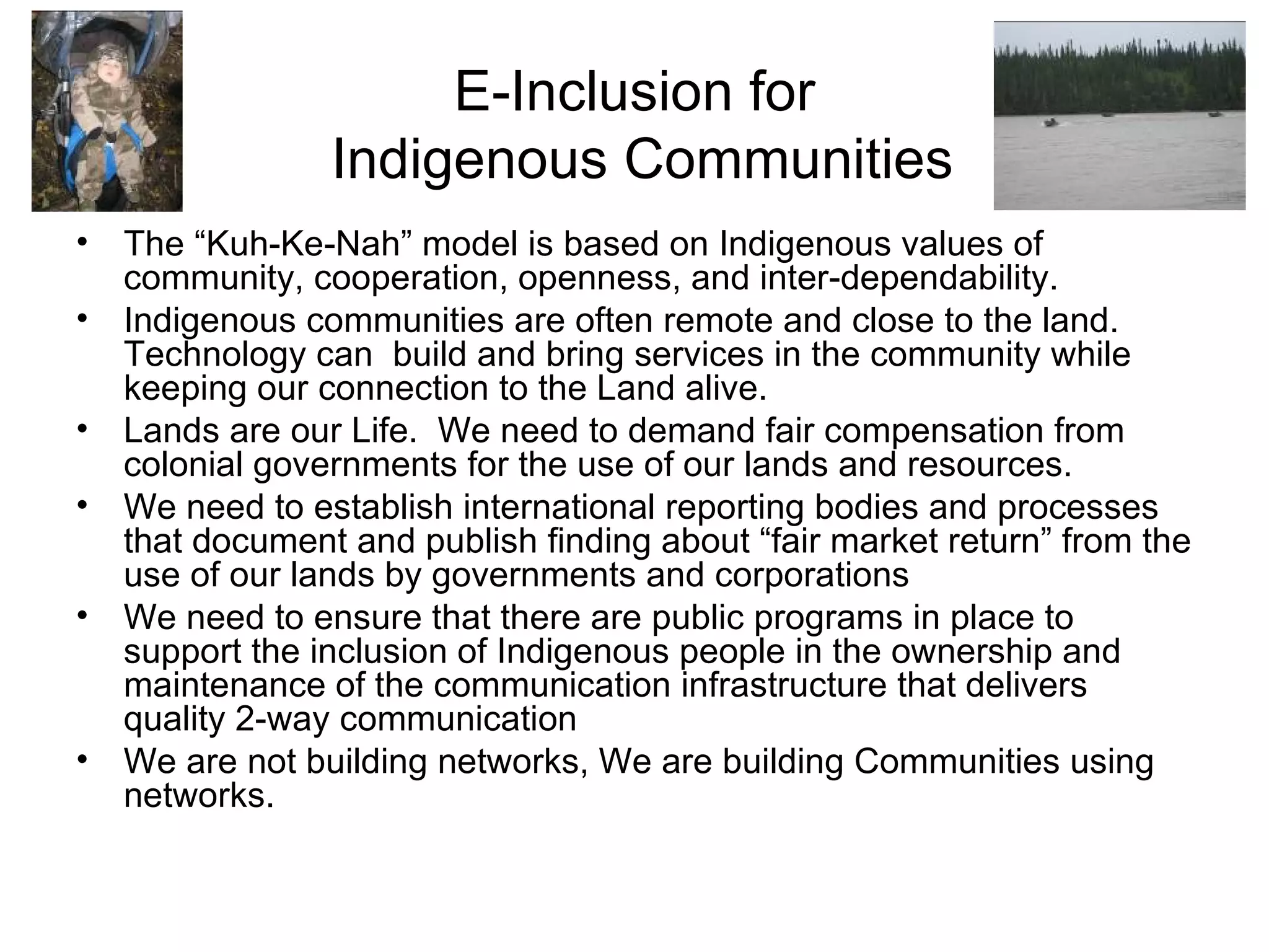 E-Inclusion for  Indigenous Communities The “Kuh-Ke-Nah” model is based on Indigenous values of community, cooperation, openness, and inter-dependability. Indigenous communities are often remote and close to the land.  Technology can  build and bring services in the community while keeping our connection to the Land alive. Lands are our Life.  We need to demand fair compensation from colonial governments for the use of our lands and resources. We need to establish international reporting bodies and processes that document and publish finding about “fair market return” from the use of our lands by governments and corporations We need to ensure that there are public programs in place to support the inclusion of Indigenous people in the ownership and maintenance of the communication infrastructure that delivers quality 2-way communication We are not building networks, We are building Communities using networks. 