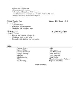 -Gallons sold 37.5% increase
-Gross margin: 2.2% increase
-Industrial and Marine Sales: 78.9% increase
-Award for "most new account business" in 2015 -First out of 22 stores.
-Third out of 22 stores in controllable expenses.
Nashua Country Club January 2011- January 2016
Bartender/Server
– Customer Service
– Maintaining satisfaction rating
– Functioning role of a bigger team
TNOT Daycare May 2008-August 2011
Teaching Assistant
– Working with children 3-5 years old
– Developing youth learning skills
– Promoted to shift lead one year into position
Skills
Customer Service Sales
Microsoft Office Effectiveness
Customer Satisfaction Time Management
Strategic Planning Public Speaking
Salesforce Excel Algorithms
Sales Forecasting Social Media
CRMs Marketing Automation Platforms
P&L Reporting Employee Scheduling
Results Orientated.
 